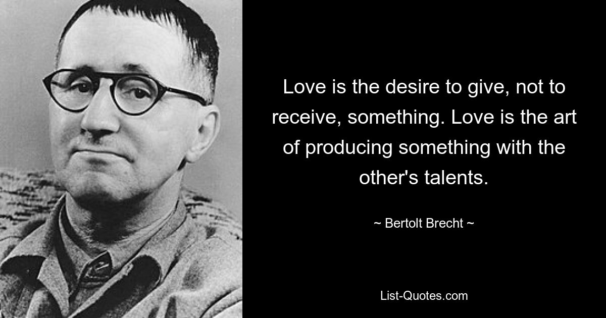 Love is the desire to give, not to receive, something. Love is the art of producing something with the other's talents. — © Bertolt Brecht