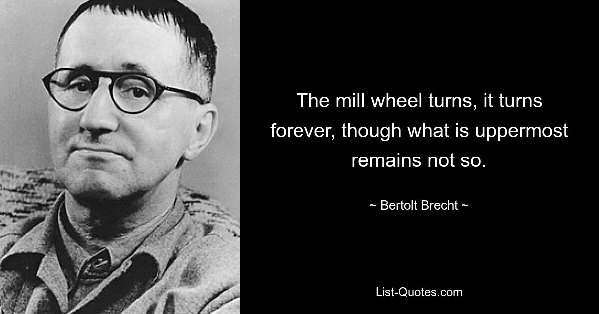 The mill wheel turns, it turns forever, though what is uppermost remains not so. — © Bertolt Brecht