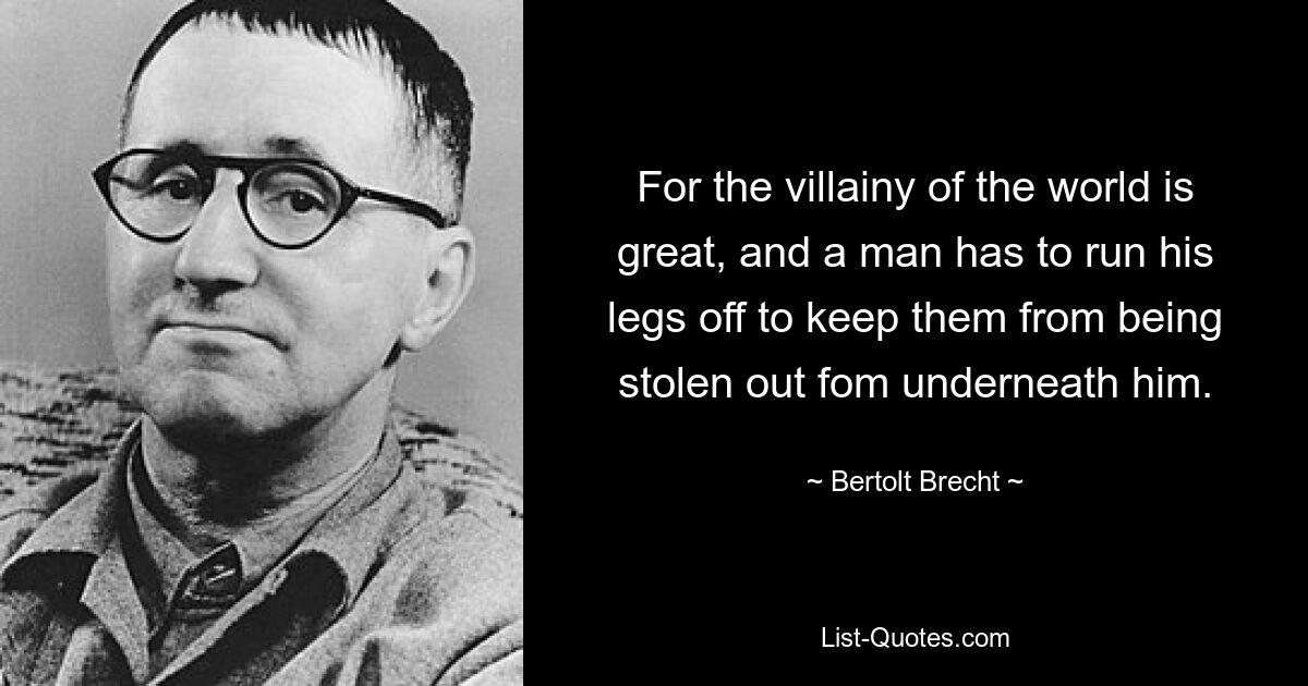 For the villainy of the world is great, and a man has to run his legs off to keep them from being stolen out fom underneath him. — © Bertolt Brecht