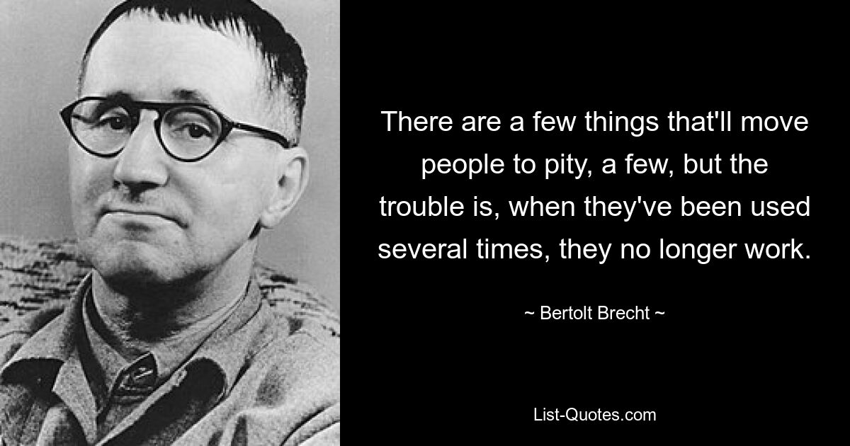 There are a few things that'll move people to pity, a few, but the trouble is, when they've been used several times, they no longer work. — © Bertolt Brecht