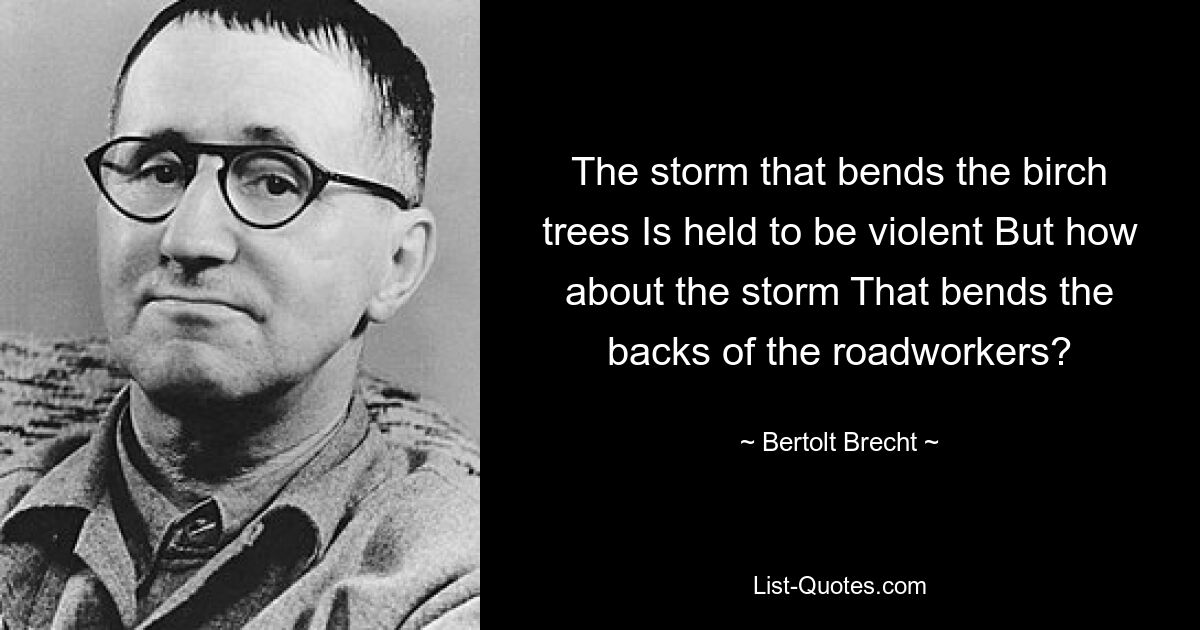 The storm that bends the birch trees Is held to be violent But how about the storm That bends the backs of the roadworkers? — © Bertolt Brecht