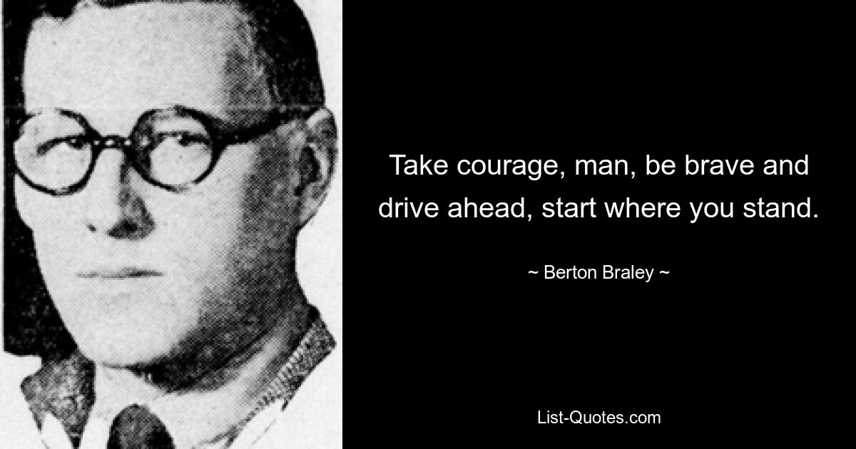 Take courage, man, be brave and drive ahead, start where you stand. — © Berton Braley