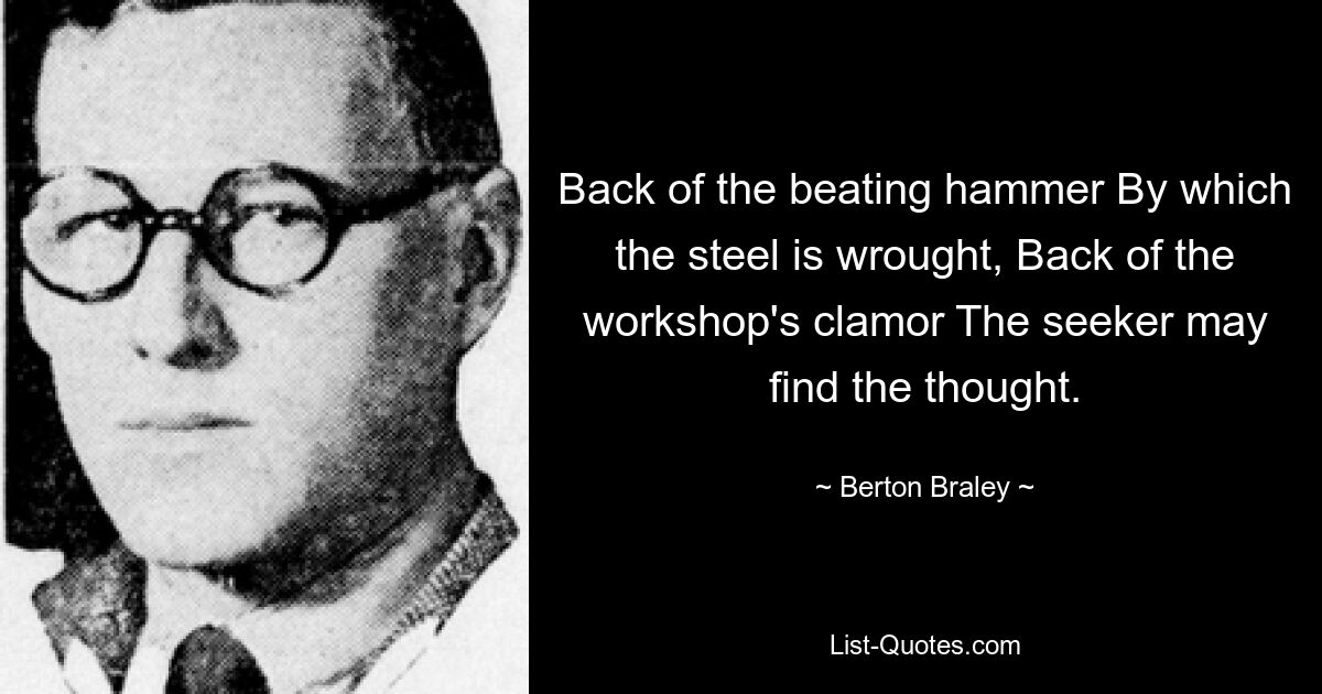 Back of the beating hammer By which the steel is wrought, Back of the workshop's clamor The seeker may find the thought. — © Berton Braley