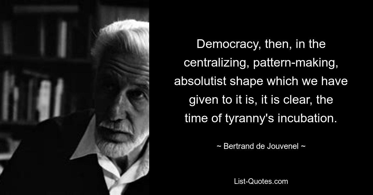 Democracy, then, in the centralizing, pattern-making, absolutist shape which we have given to it is, it is clear, the time of tyranny's incubation. — © Bertrand de Jouvenel