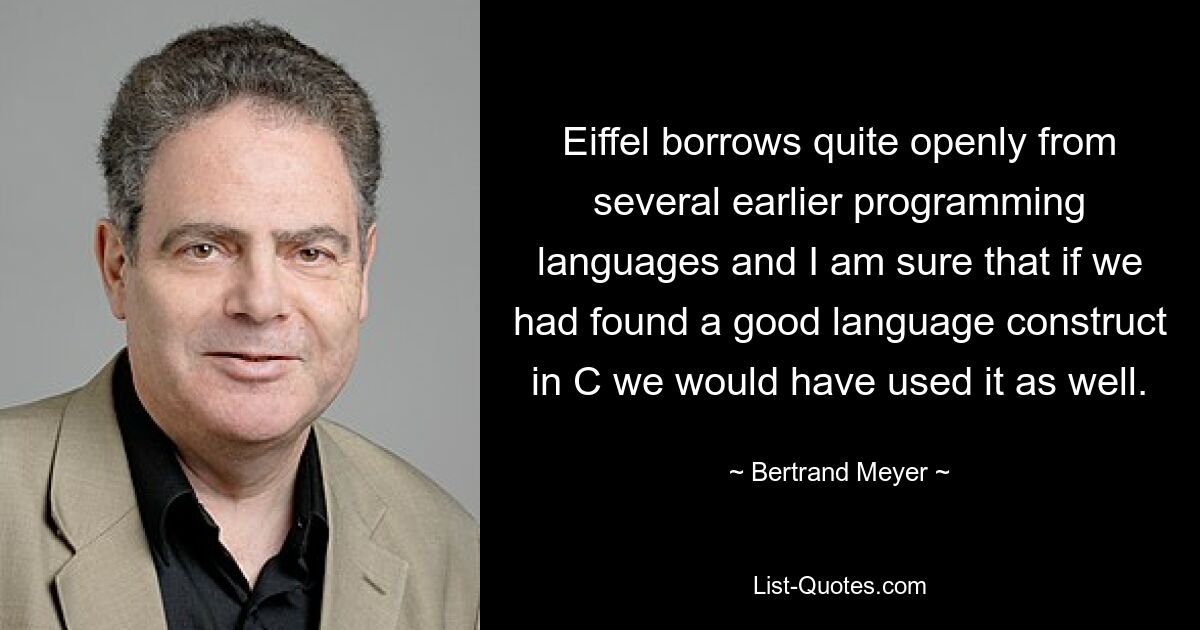 Eiffel borrows quite openly from several earlier programming languages and I am sure that if we had found a good language construct in C we would have used it as well. — © Bertrand Meyer