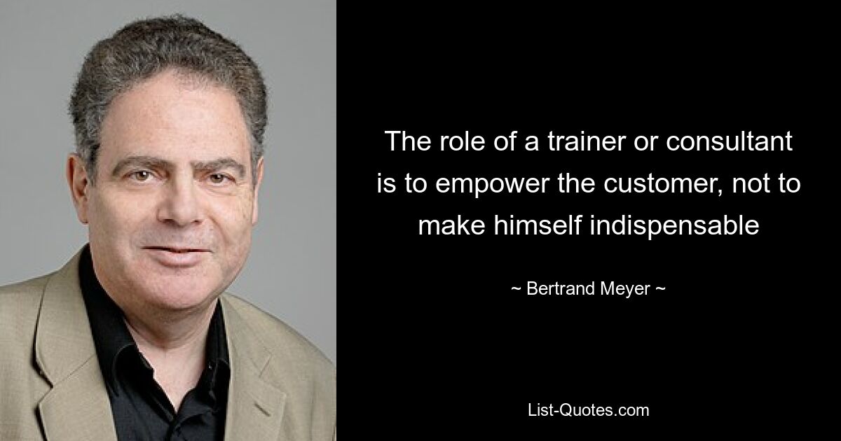 The role of a trainer or consultant is to empower the customer, not to make himself indispensable — © Bertrand Meyer