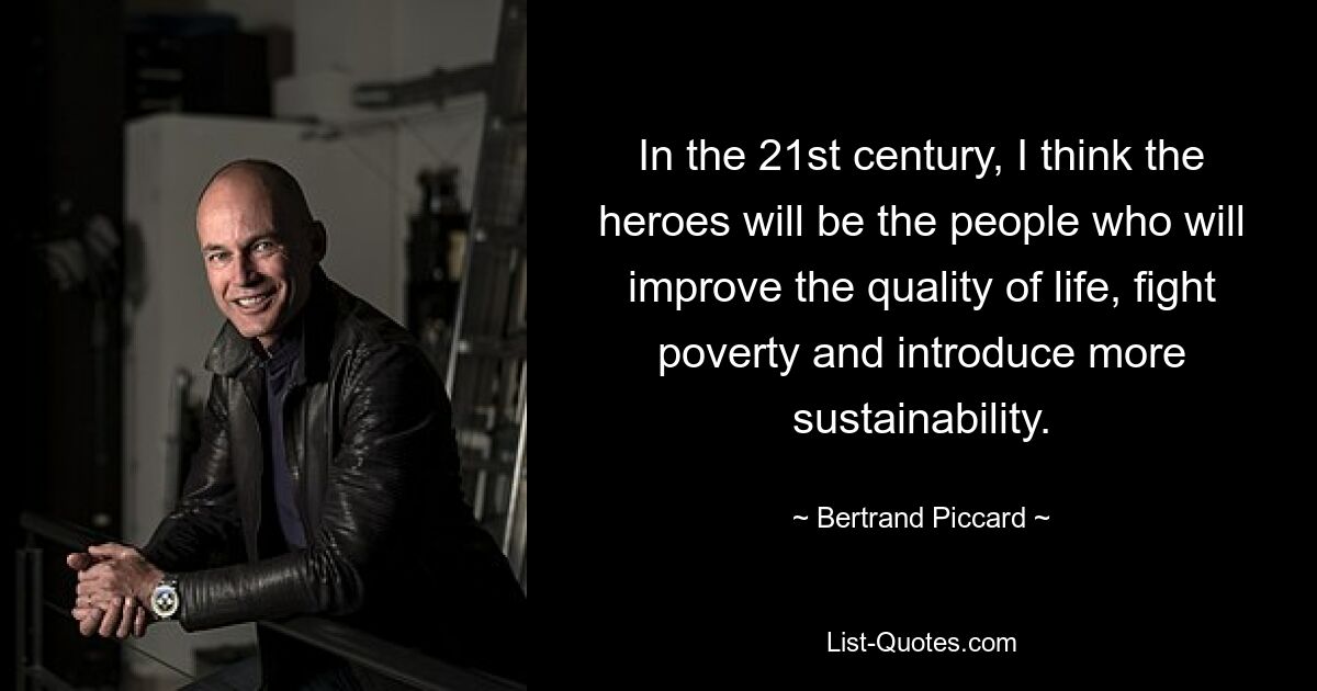 In the 21st century, I think the heroes will be the people who will improve the quality of life, fight poverty and introduce more sustainability. — © Bertrand Piccard