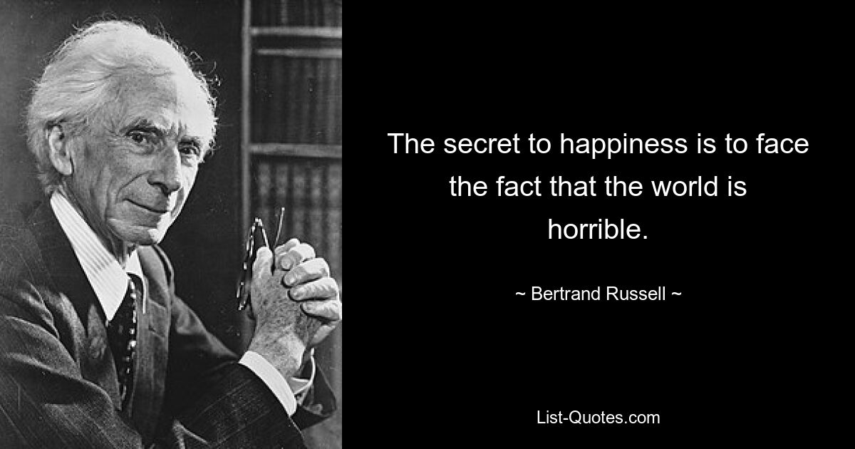 The secret to happiness is to face the fact that the world is horrible. — © Bertrand Russell