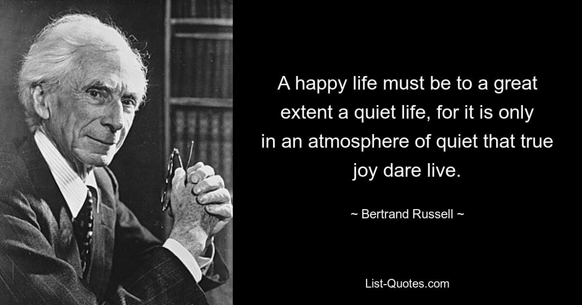 A happy life must be to a great extent a quiet life, for it is only in an atmosphere of quiet that true joy dare live. — © Bertrand Russell