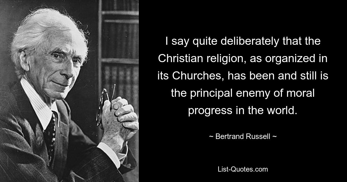 I say quite deliberately that the Christian religion, as organized in its Churches, has been and still is the principal enemy of moral progress in the world. — © Bertrand Russell