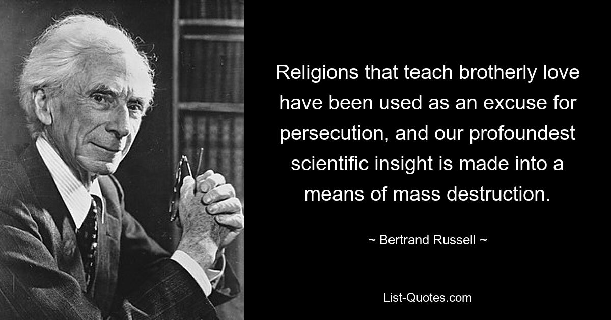 Religions that teach brotherly love have been used as an excuse for persecution, and our profoundest scientific insight is made into a means of mass destruction. — © Bertrand Russell