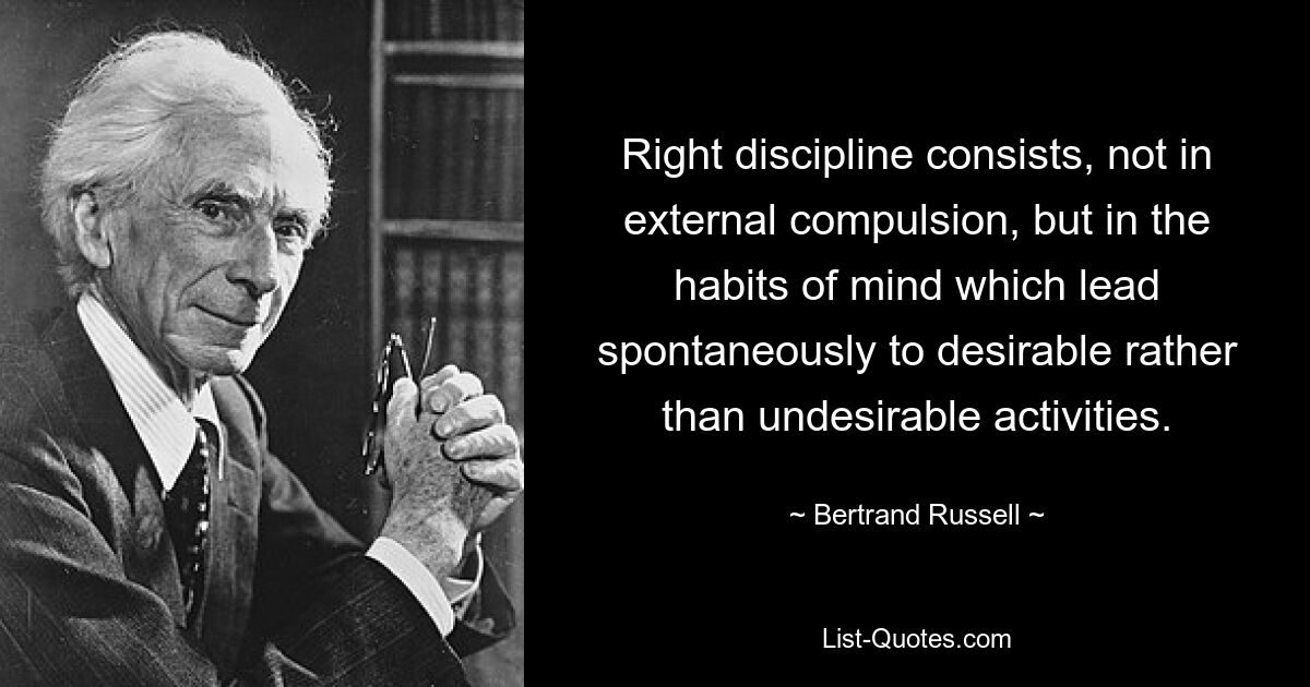 Right discipline consists, not in external compulsion, but in the habits of mind which lead spontaneously to desirable rather than undesirable activities. — © Bertrand Russell