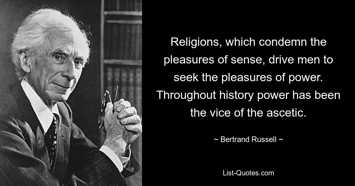 Religions, which condemn the pleasures of sense, drive men to seek the pleasures of power. Throughout history power has been the vice of the ascetic. — © Bertrand Russell