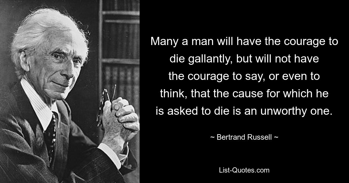 Many a man will have the courage to die gallantly, but will not have the courage to say, or even to think, that the cause for which he is asked to die is an unworthy one. — © Bertrand Russell