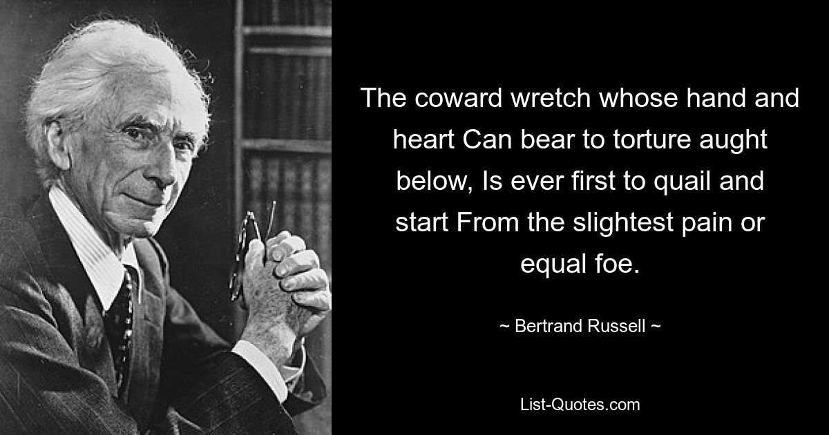 The coward wretch whose hand and heart Can bear to torture aught below, Is ever first to quail and start From the slightest pain or equal foe. — © Bertrand Russell