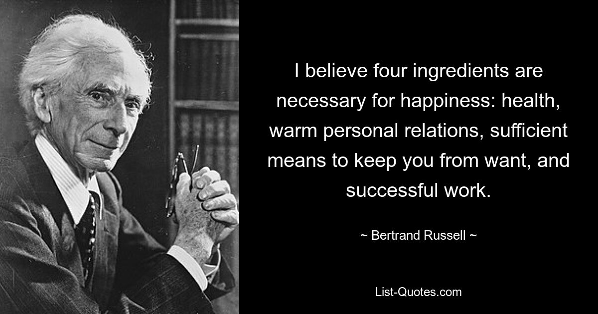 I believe four ingredients are necessary for happiness: health, warm personal relations, sufficient means to keep you from want, and successful work. — © Bertrand Russell