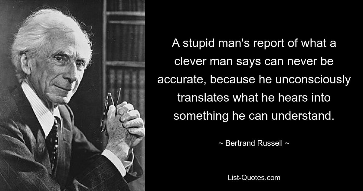 A stupid man's report of what a clever man says can never be accurate, because he unconsciously translates what he hears into something he can understand. — © Bertrand Russell