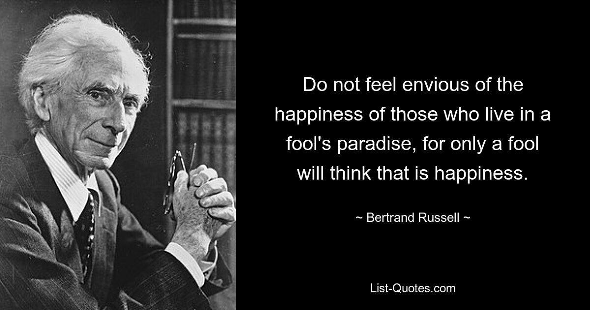 Do not feel envious of the happiness of those who live in a fool's paradise, for only a fool will think that is happiness. — © Bertrand Russell