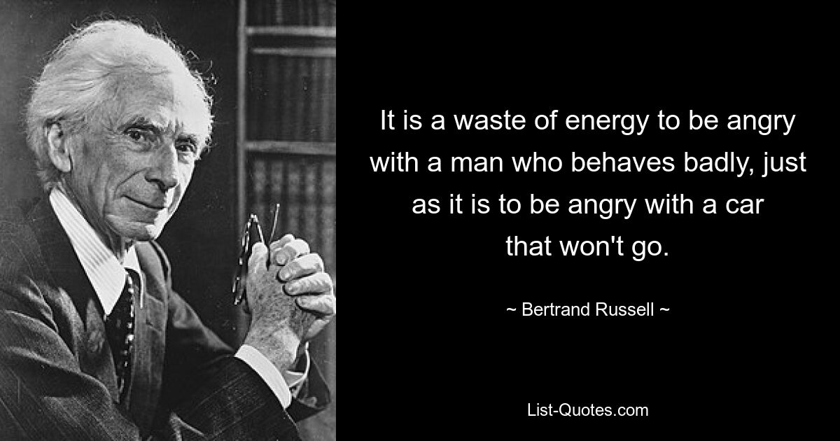 It is a waste of energy to be angry with a man who behaves badly, just as it is to be angry with a car that won't go. — © Bertrand Russell