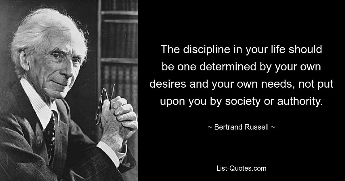 The discipline in your life should be one determined by your own desires and your own needs, not put upon you by society or authority. — © Bertrand Russell