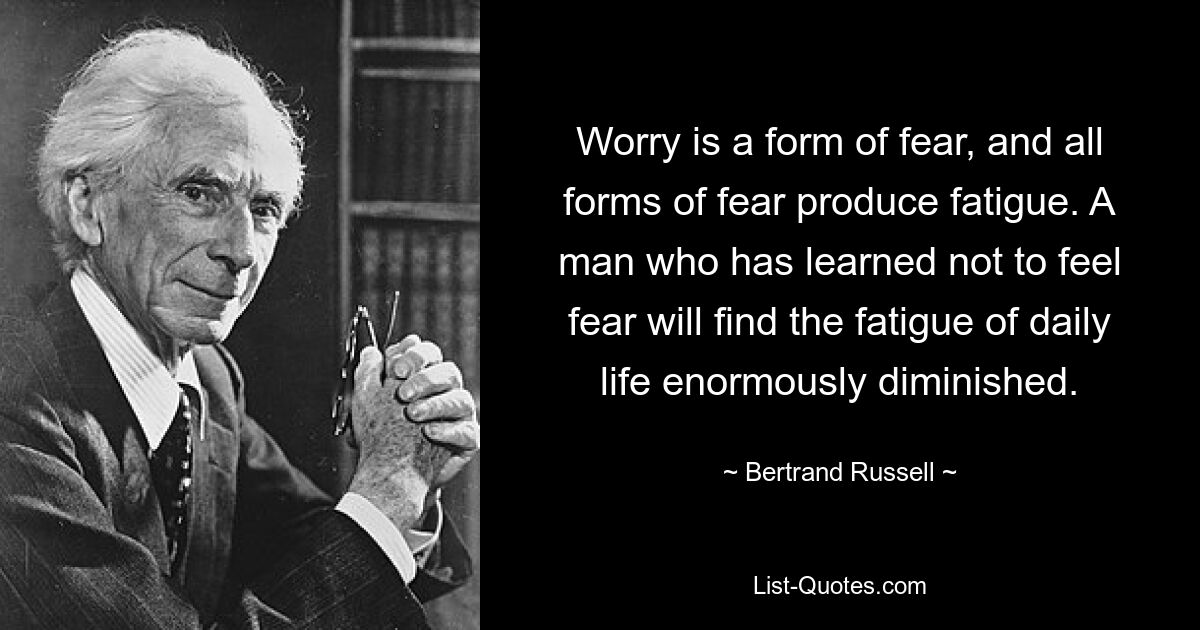 Worry is a form of fear, and all forms of fear produce fatigue. A man who has learned not to feel fear will find the fatigue of daily life enormously diminished. — © Bertrand Russell