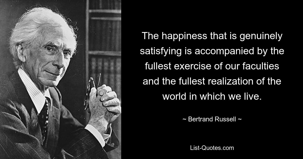 The happiness that is genuinely satisfying is accompanied by the fullest exercise of our faculties and the fullest realization of the world in which we live. — © Bertrand Russell