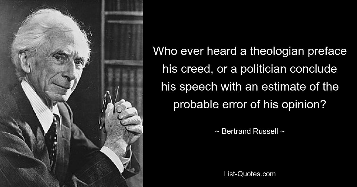 Who ever heard a theologian preface his creed, or a politician conclude his speech with an estimate of the probable error of his opinion? — © Bertrand Russell