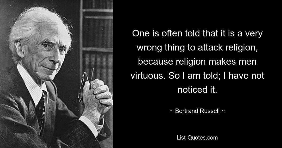 One is often told that it is a very wrong thing to attack religion, because religion makes men virtuous. So I am told; I have not noticed it. — © Bertrand Russell