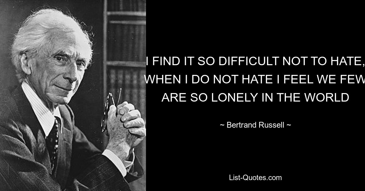 I FIND IT SO DIFFICULT NOT TO HATE, WHEN I DO NOT HATE I FEEL WE FEW ARE SO LONELY IN THE WORLD — © Bertrand Russell