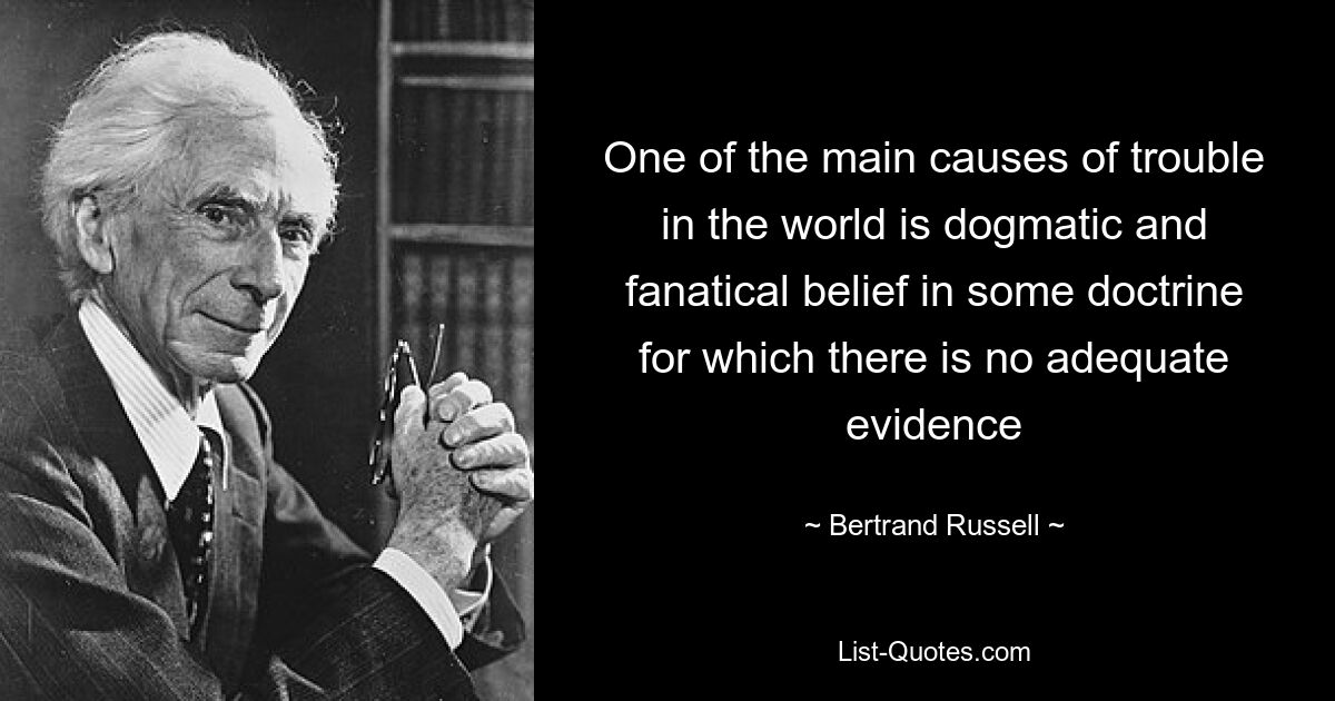 One of the main causes of trouble in the world is dogmatic and fanatical belief in some doctrine for which there is no adequate evidence — © Bertrand Russell