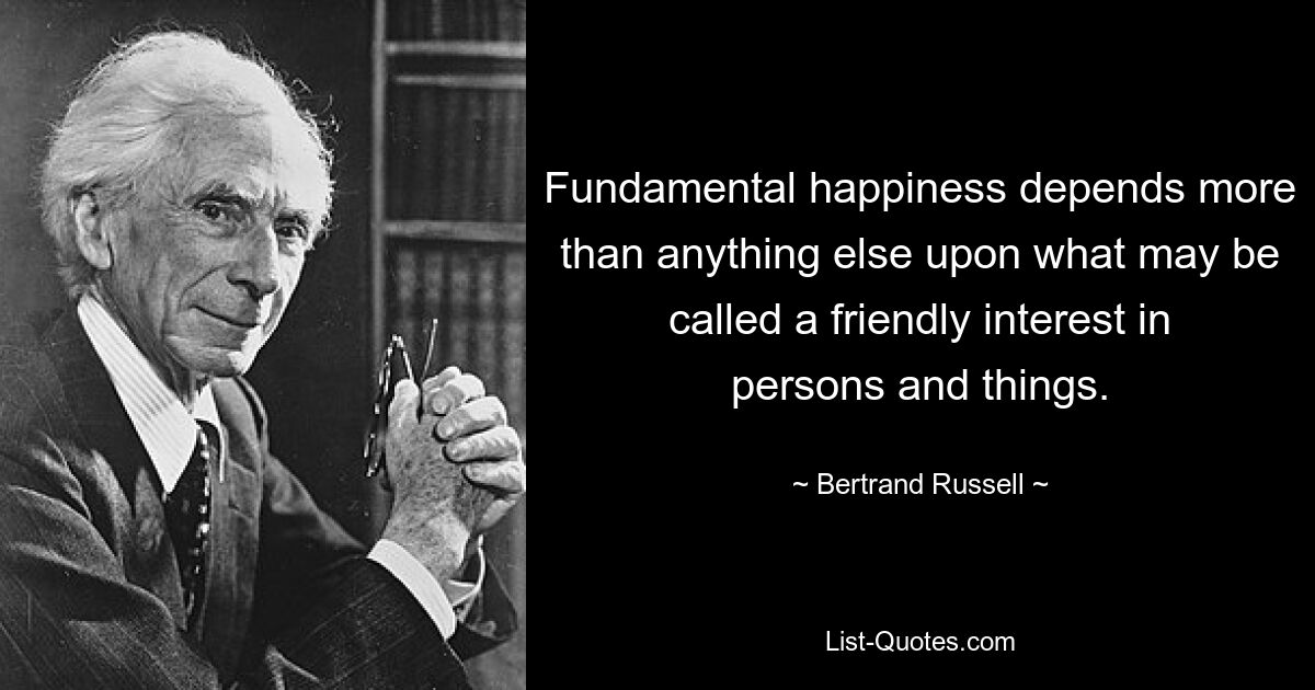 Fundamental happiness depends more than anything else upon what may be called a friendly interest in persons and things. — © Bertrand Russell