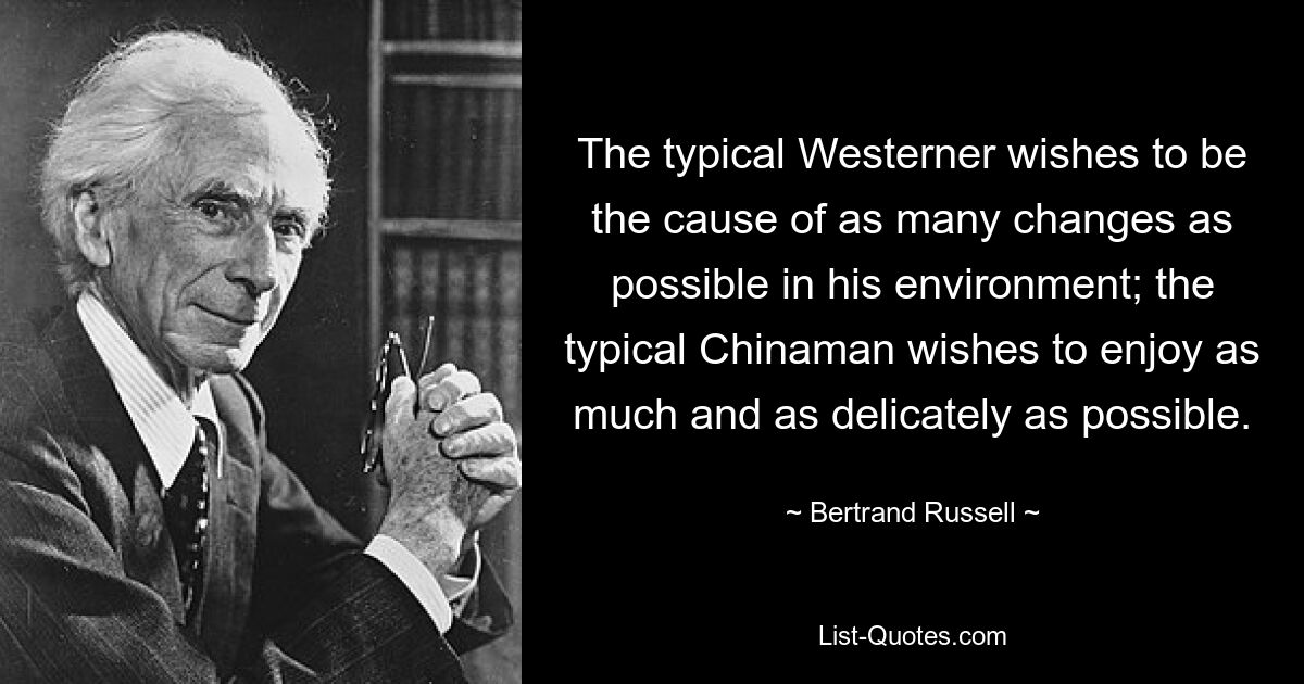 The typical Westerner wishes to be the cause of as many changes as possible in his environment; the typical Chinaman wishes to enjoy as much and as delicately as possible. — © Bertrand Russell