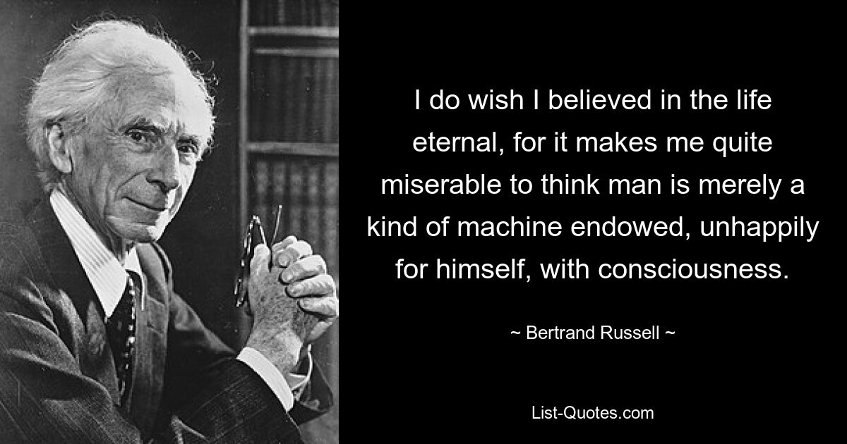 I do wish I believed in the life eternal, for it makes me quite miserable to think man is merely a kind of machine endowed, unhappily for himself, with consciousness. — © Bertrand Russell