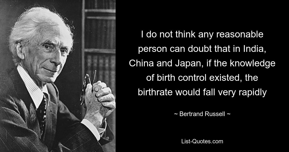 I do not think any reasonable person can doubt that in India, China and Japan, if the knowledge of birth control existed, the birthrate would fall very rapidly — © Bertrand Russell