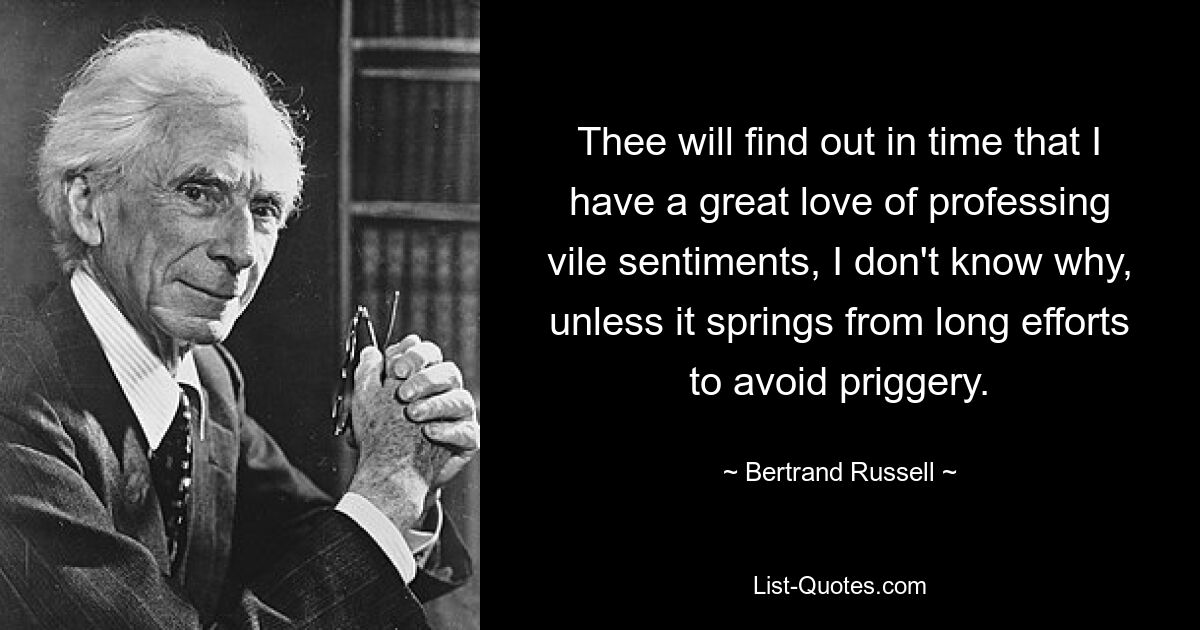 Thee will find out in time that I have a great love of professing vile sentiments, I don't know why, unless it springs from long efforts to avoid priggery. — © Bertrand Russell