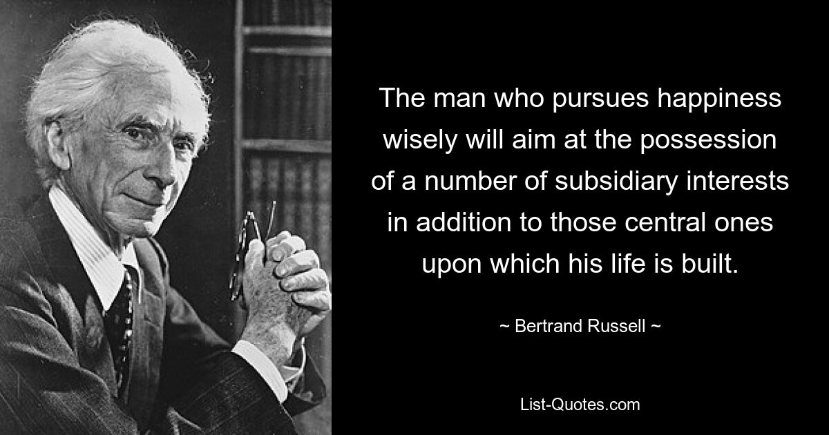 The man who pursues happiness wisely will aim at the possession of a number of subsidiary interests in addition to those central ones upon which his life is built. — © Bertrand Russell