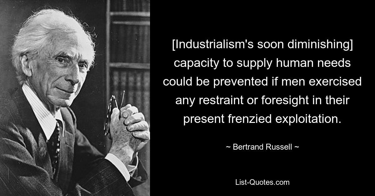 [Industrialism's soon diminishing] capacity to supply human needs could be prevented if men exercised any restraint or foresight in their present frenzied exploitation. — © Bertrand Russell