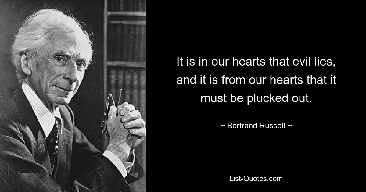 It is in our hearts that evil lies, and it is from our hearts that it must be plucked out. — © Bertrand Russell