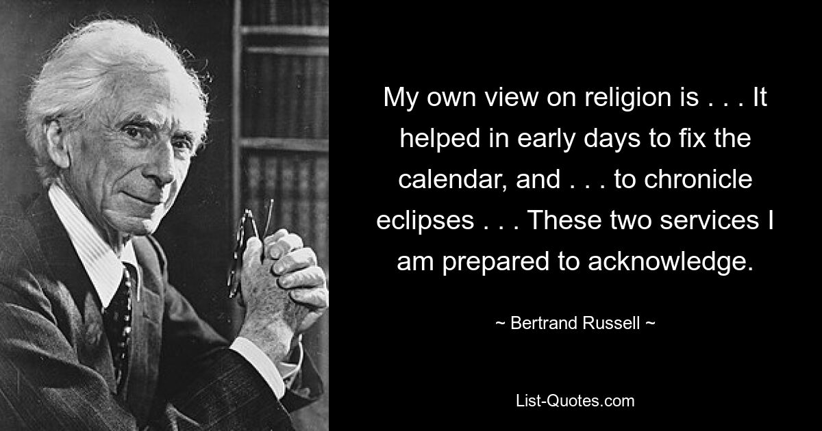 My own view on religion is . . . It helped in early days to fix the calendar, and . . . to chronicle eclipses . . . These two services I am prepared to acknowledge. — © Bertrand Russell