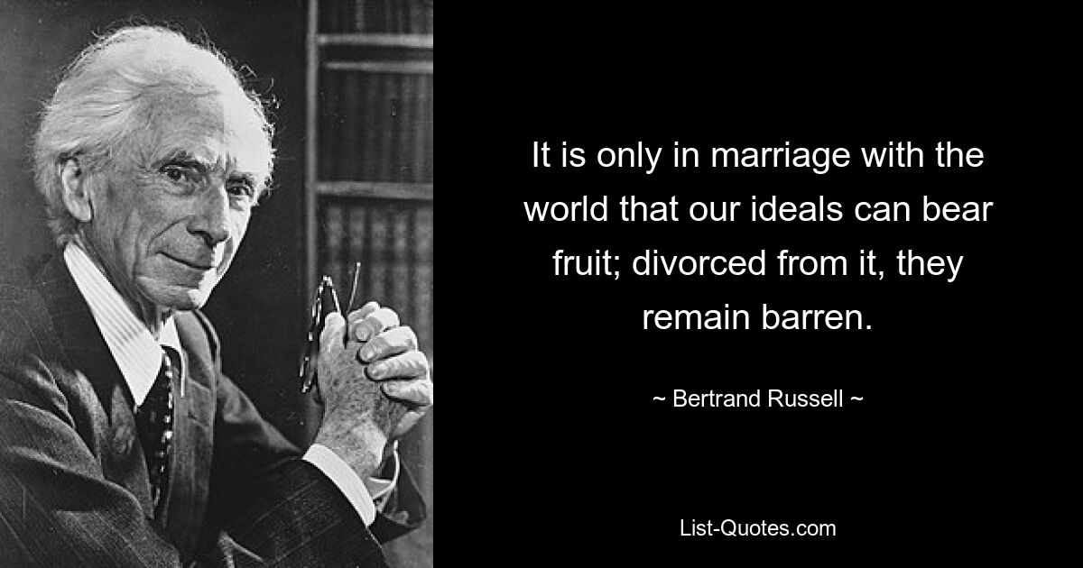 It is only in marriage with the world that our ideals can bear fruit; divorced from it, they remain barren. — © Bertrand Russell