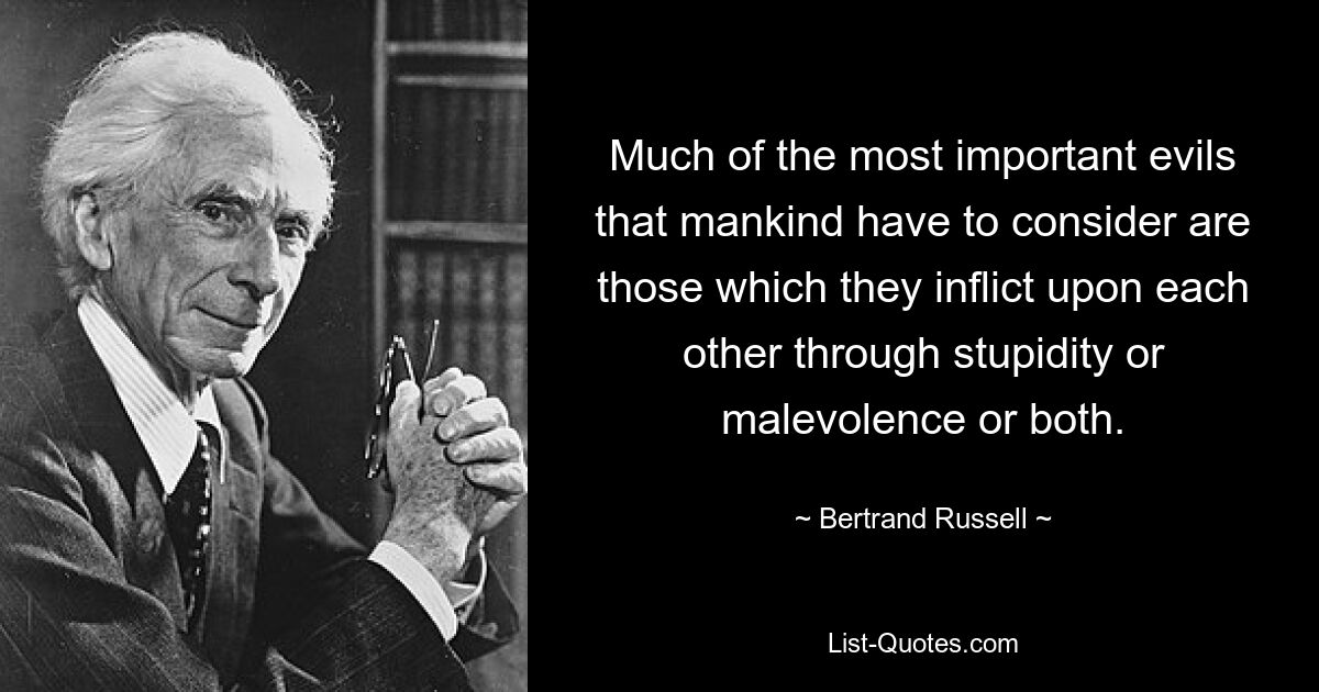 Much of the most important evils that mankind have to consider are those which they inflict upon each other through stupidity or malevolence or both. — © Bertrand Russell