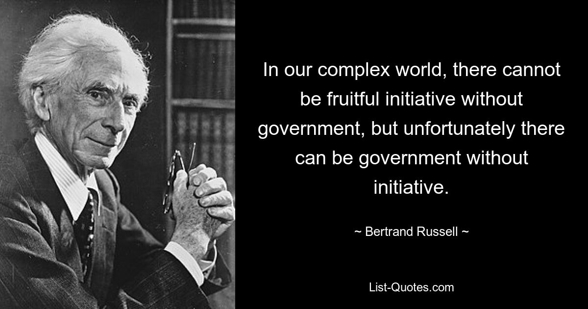 In our complex world, there cannot be fruitful initiative without government, but unfortunately there can be government without initiative. — © Bertrand Russell