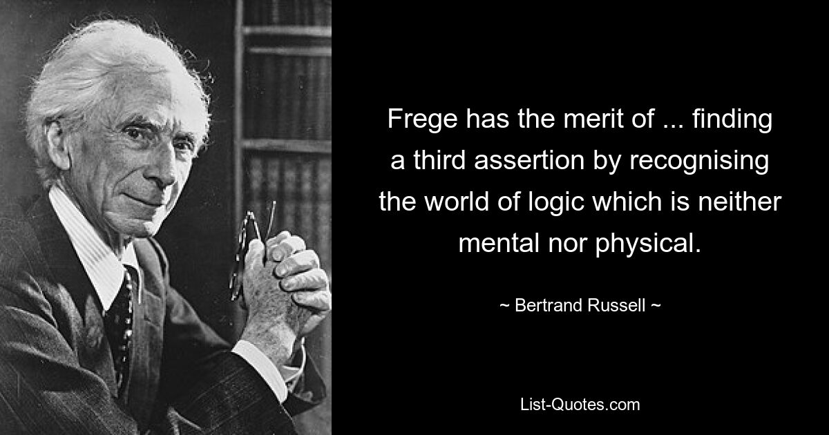 Frege has the merit of ... finding a third assertion by recognising the world of logic which is neither mental nor physical. — © Bertrand Russell