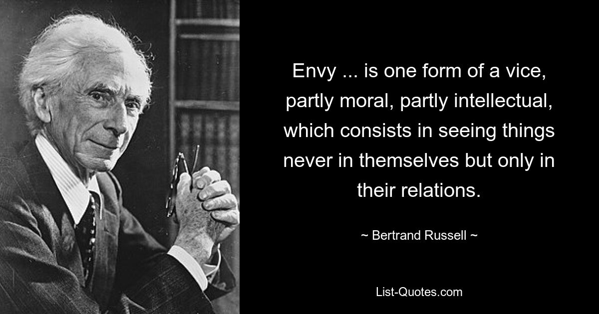 Envy ... is one form of a vice, partly moral, partly intellectual, which consists in seeing things never in themselves but only in their relations. — © Bertrand Russell