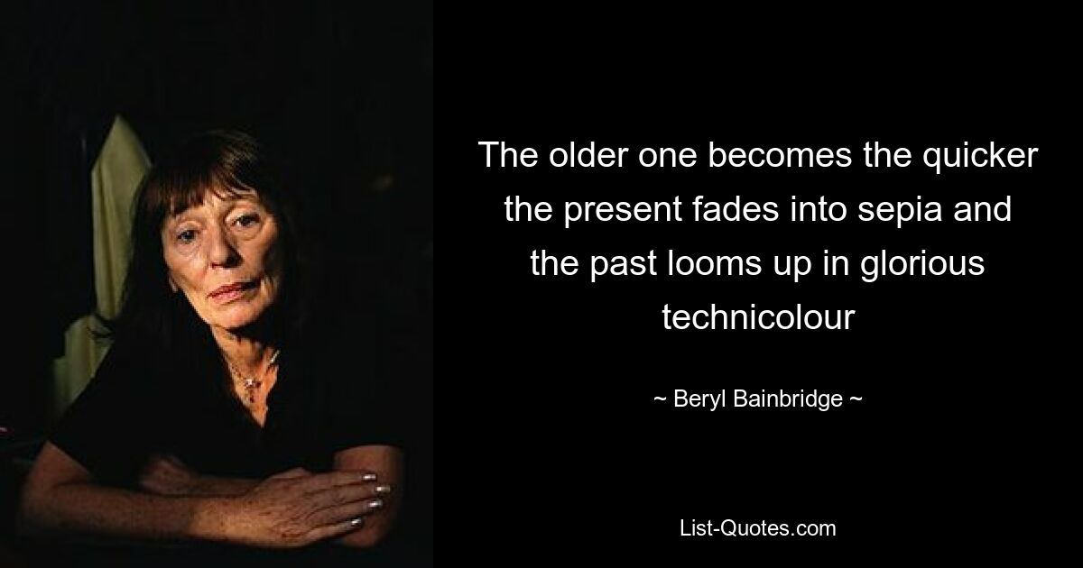 The older one becomes the quicker the present fades into sepia and the past looms up in glorious technicolour — © Beryl Bainbridge