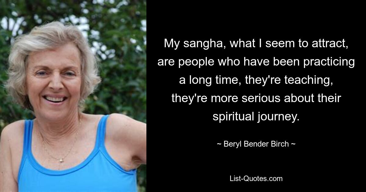 My sangha, what I seem to attract, are people who have been practicing a long time, they're teaching, they're more serious about their spiritual journey. — © Beryl Bender Birch