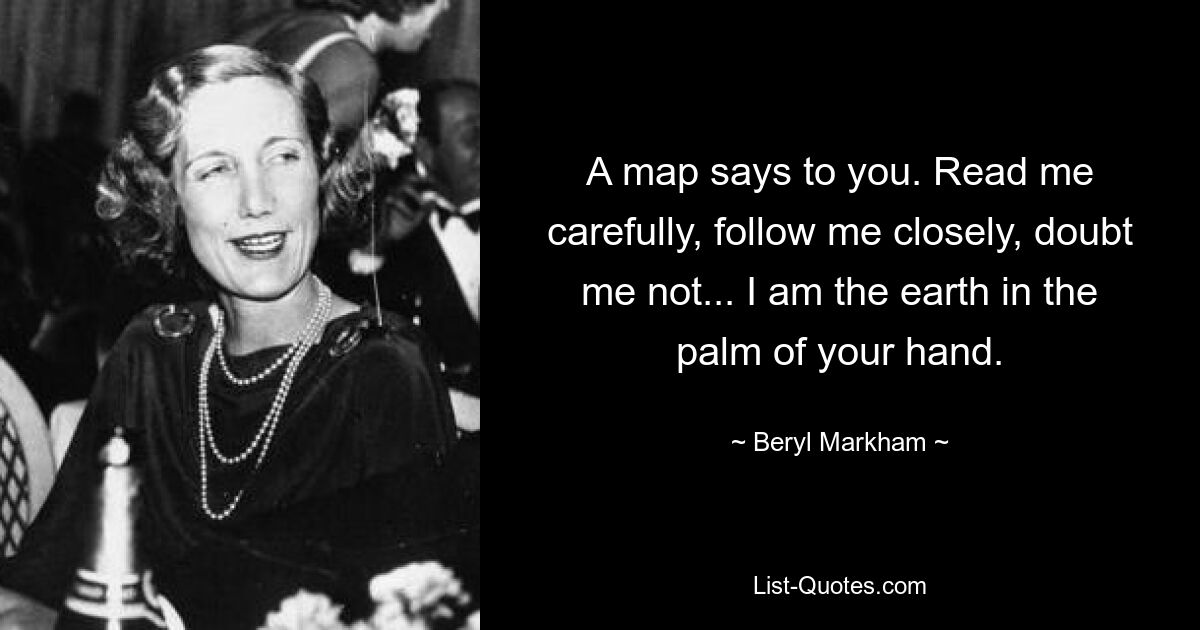 A map says to you. Read me carefully, follow me closely, doubt me not... I am the earth in the palm of your hand. — © Beryl Markham