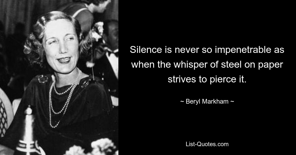 Silence is never so impenetrable as when the whisper of steel on paper strives to pierce it. — © Beryl Markham