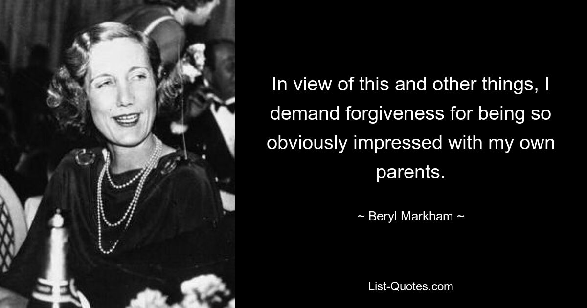 In view of this and other things, I demand forgiveness for being so obviously impressed with my own parents. — © Beryl Markham