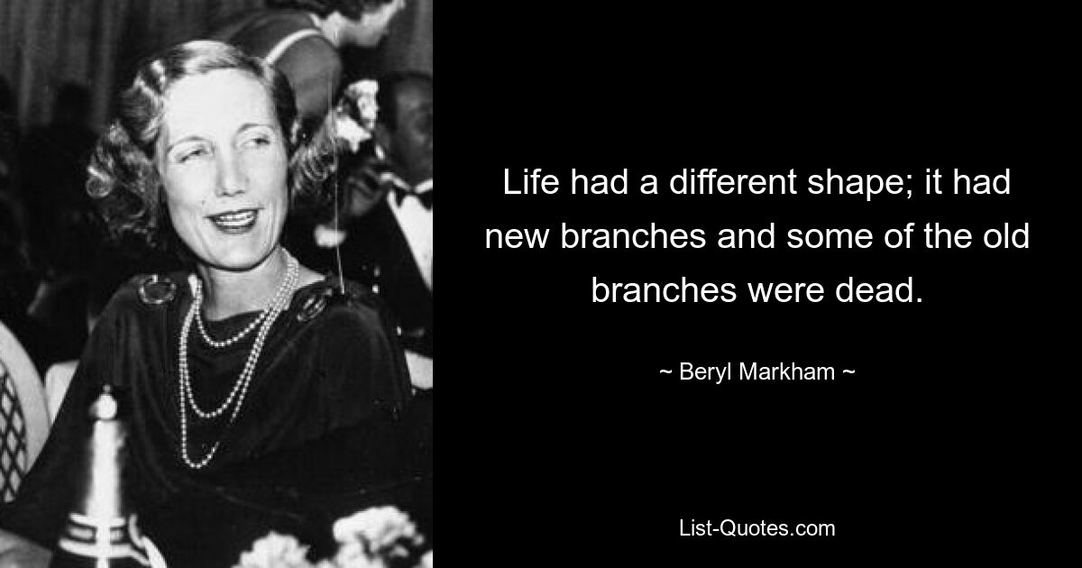 Life had a different shape; it had new branches and some of the old branches were dead. — © Beryl Markham